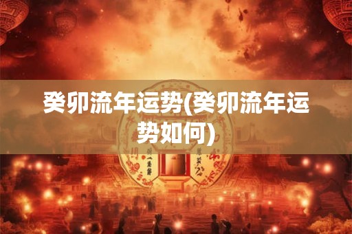 癸卯流年运势(癸卯流年运势如何)