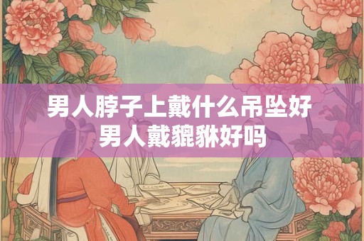 男人脖子上戴什么吊坠好 男人戴貔貅好吗