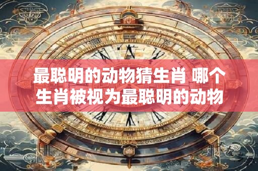 最聪明的动物猜生肖 哪个生肖被视为最聪明的动物