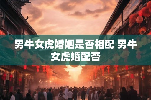 男牛女虎婚姻是否相配 男牛女虎婚配否