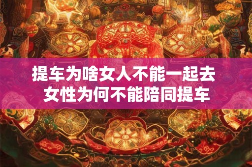提车为啥女人不能一起去 女性为何不能陪同提车