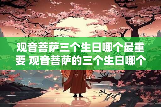 观音菩萨三个生日哪个最重要 观音菩萨的三个生日哪个最重要