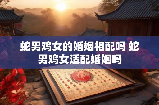 蛇男鸡女的婚姻相配吗 蛇男鸡女适配婚姻吗