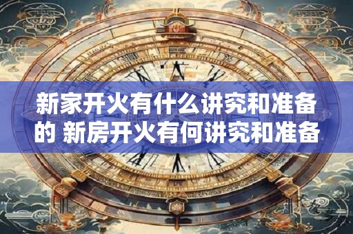 新家开火有什么讲究和准备的 新房开火有何讲究和准备