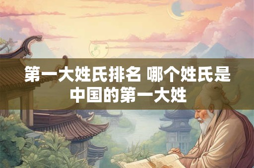 第一大姓氏排名 哪个姓氏是中国的第一大姓 第一大姓氏排名 哪个姓氏是中国的第一大姓