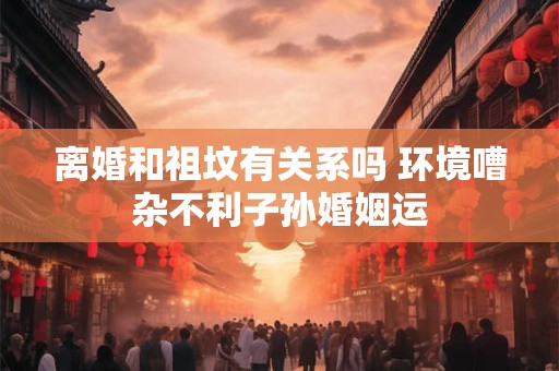 离婚和祖坟有关系吗 环境嘈杂不利子孙婚姻运