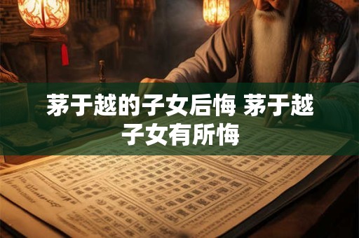 茅于越的子女后悔 茅于越子女有所悔