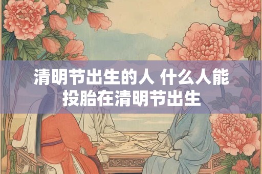 详细阅读:清明节出生的人 什么人能投胎在清明节出生 清明节出生的人 什么人能投胎在清明节出生