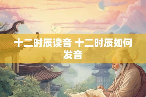 十二时辰读音 十二时辰如何发音