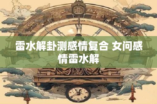 雷水解卦测感情复合 女问感情雷水解