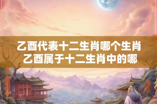 乙酉代表十二生肖哪个生肖 乙酉属于十二生肖中的哪个