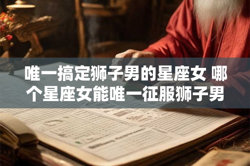 唯一搞定狮子男的星座女 哪个星座女能唯一征服狮子男