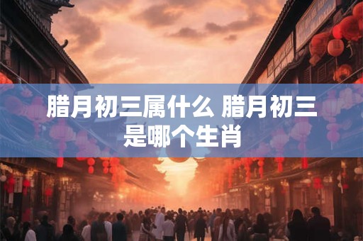 腊月初三属什么 腊月初三是哪个生肖