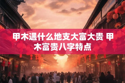 甲木遇什么地支大富大贵 甲木富贵八字特点