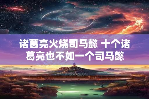 诸葛亮火烧司马懿 十个诸葛亮也不如一个司马懿