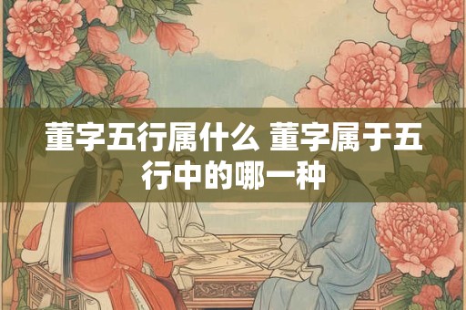 董字五行属什么 董字属于五行中的哪一种