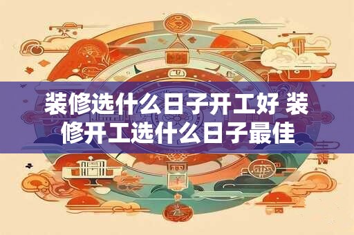 装修选什么日子开工好 装修开工选什么日子最佳