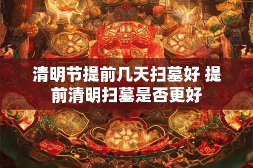 清明节提前几天扫墓好 提前清明扫墓是否更好