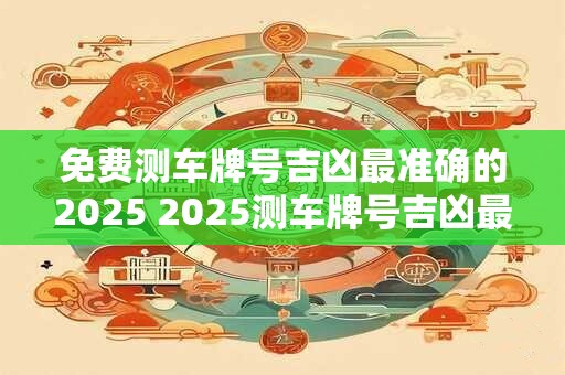 免费测车牌号吉凶最准确的2025 2025测车牌号吉凶最准
