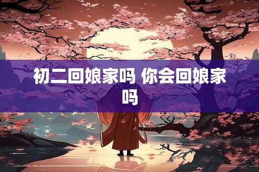 初二回娘家吗 你会回娘家吗 初二回娘家吗 你会回娘家吗