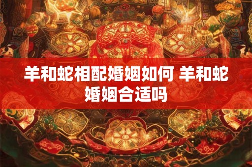 羊和蛇相配婚姻如何 羊和蛇婚姻合适吗