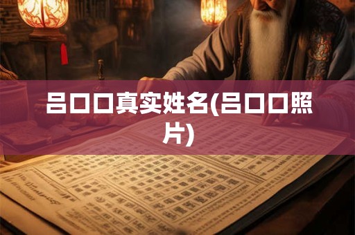 吕口口真实姓名(吕口口照片)