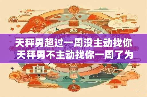 天秤男超过一周没主动找你 天秤男不主动找你一周了为什么