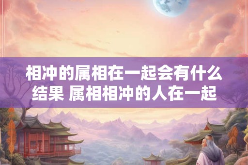 相冲的属相在一起会有什么结果 属相相冲的人在一起会有什么影响