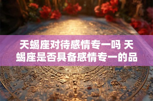 天蝎座对待感情专一吗 天蝎座是否具备感情专一的品质