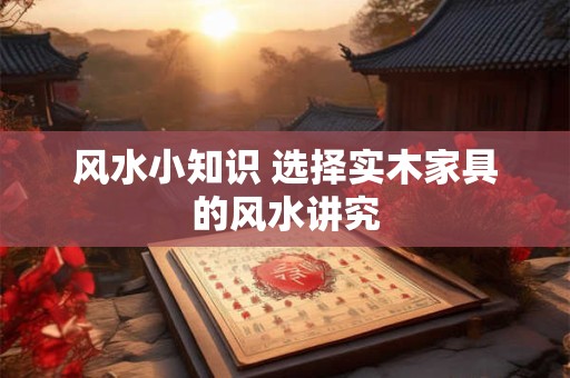 风水小知识 选择实木家具的风水讲究