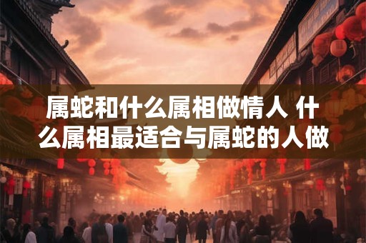属蛇和什么属相做情人 什么属相最适合与属蛇的人做情人