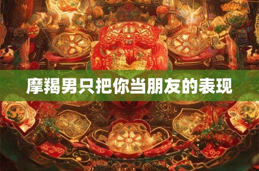 摩羯男只把你当朋友的表现