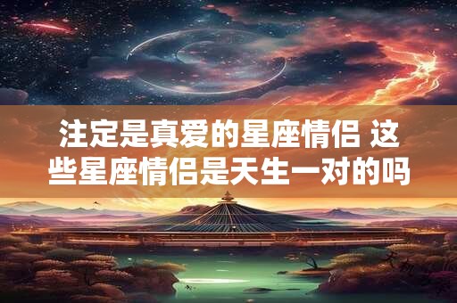 注定是真爱的星座情侣 这些星座情侣是天生一对的吗