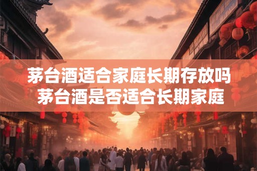 茅台酒适合家庭长期存放吗 茅台酒是否适合长期家庭储存