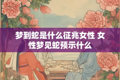梦到蛇是什么征兆女性 女性梦见蛇预示什么