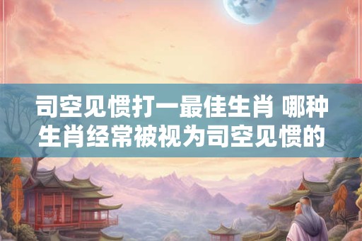 司空见惯打一最佳生肖 哪种生肖经常被视为司空见惯的
