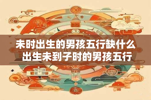 未时出生的男孩五行缺什么 出生未到子时的男孩五行欠缺哪个属性