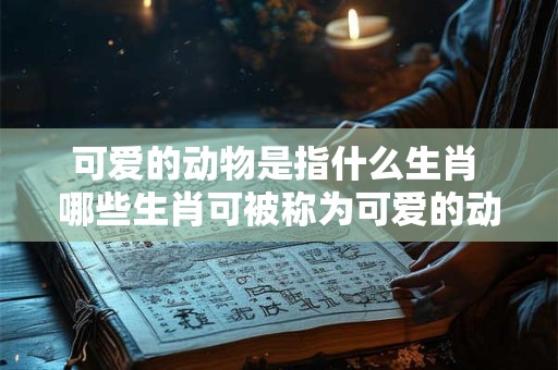 可爱的动物是指什么生肖 哪些生肖可被称为可爱的动物