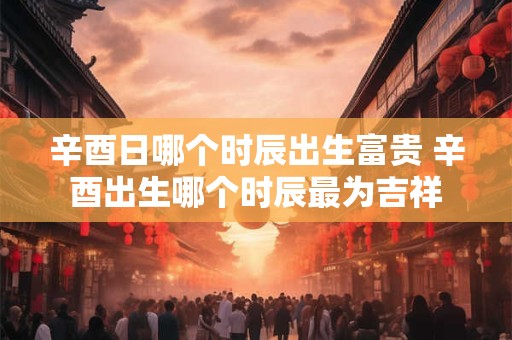 辛酉日哪个时辰出生富贵 辛酉出生哪个时辰最为吉祥