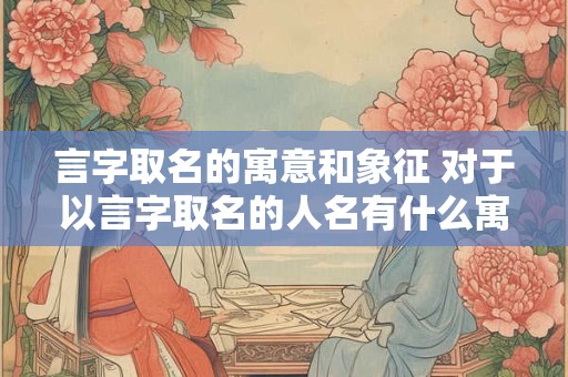 言字取名的寓意和象征 对于以言字取名的人名有什么寓意和象征意义