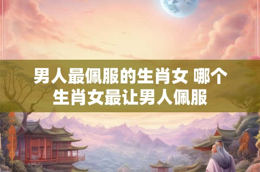 男人最佩服的生肖女 哪个生肖女最让男人佩服
