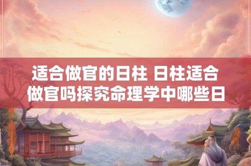适合做官的日柱 日柱适合做官吗探究命理学中哪些日柱更适合从政做官