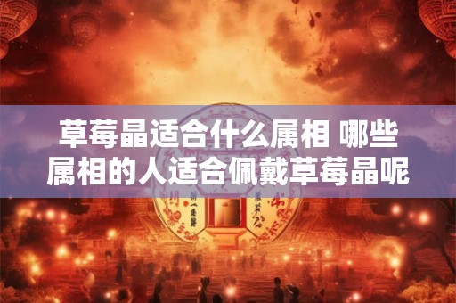 草莓晶适合什么属相 哪些属相的人适合佩戴草莓晶呢