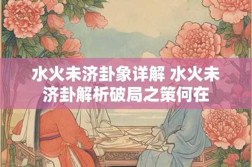 水火未济卦象详解 水火未济卦解析破局之策何在