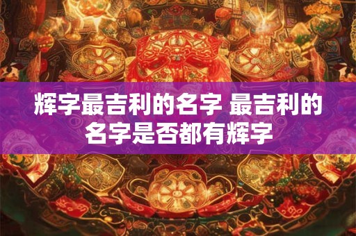 辉字最吉利的名字 最吉利的名字是否都有辉字