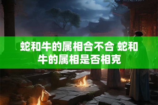蛇和牛的属相合不合 蛇和牛的属相是否相克