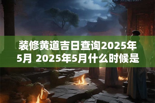 装修黄道吉日查询2025年5月 2025年5月什么时候是装修黄道吉日