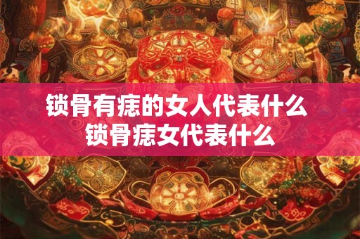 锁骨有痣的女人代表什么 锁骨痣女代表什么