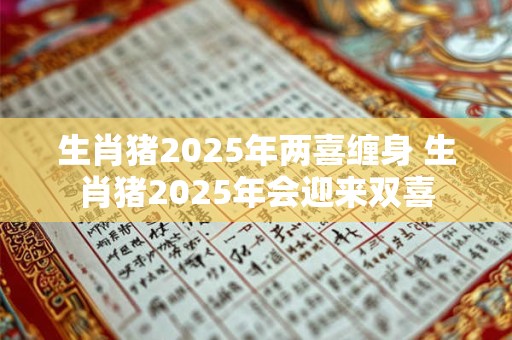生肖猪2025年两喜缠身 生肖猪2025年会迎来双喜