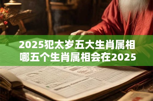 2025犯太岁五大生肖属相 哪五个生肖属相会在2025年犯太岁 2025犯太岁五大生肖属相 哪五个生肖属相会在2025年犯太岁